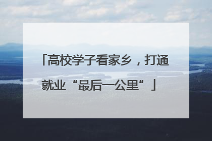 高校学子看家乡，打通就业“最后一公里”